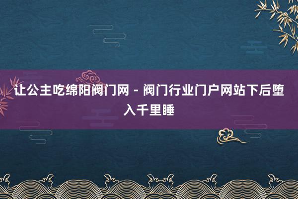让公主吃﻿绵阳阀门网 - 阀门行业门户网站﻿下后堕入千里睡
