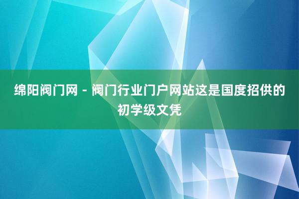 绵阳阀门网 - 阀门行业门户网站这是国度招供的初学级文凭