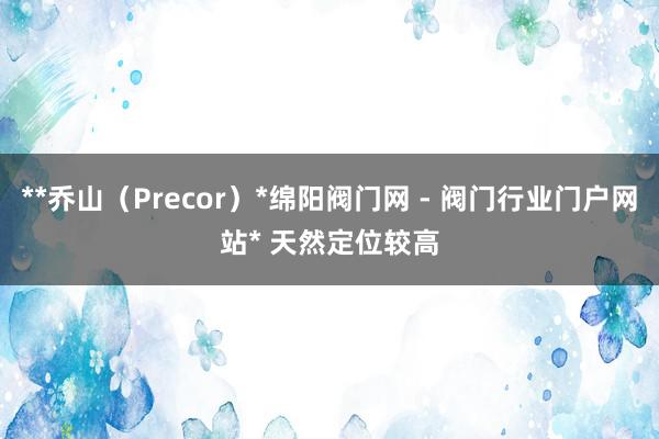 **乔山（Precor）*﻿绵阳阀门网 - 阀门行业门户网站﻿* 天然定位较高