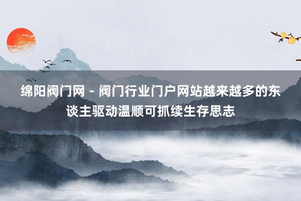 绵阳阀门网 - 阀门行业门户网站﻿越来越多的东谈主驱动温顺可抓续生存思志